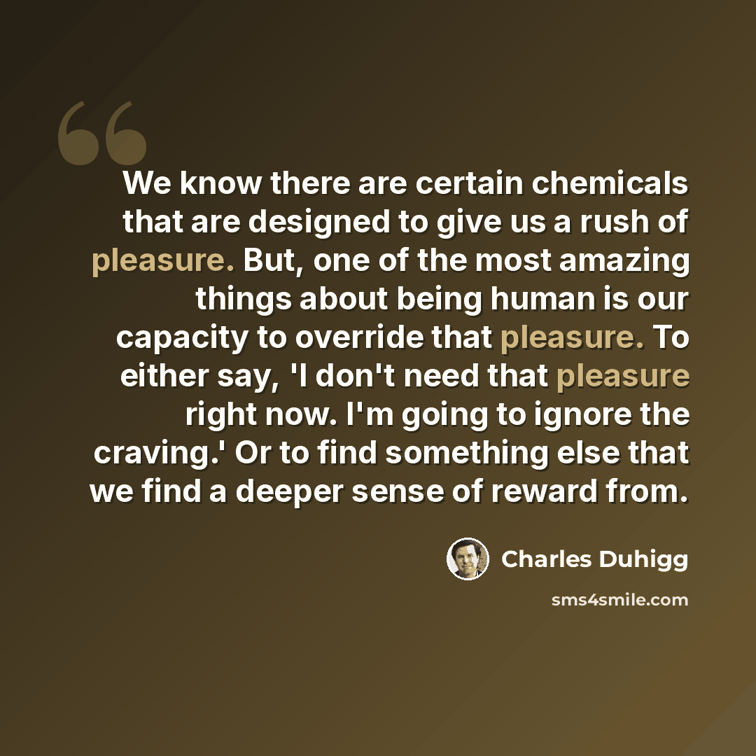 “We know there are certain chemicals that are designed to give us a rush of pleasure. But, one of the most amazing things about being human is our capacity to override that pleasure. To either say, 'I don't need that pleasure right now. I'm going to ignore the craving.' Or to find something else…” quote by Charles Duhigg