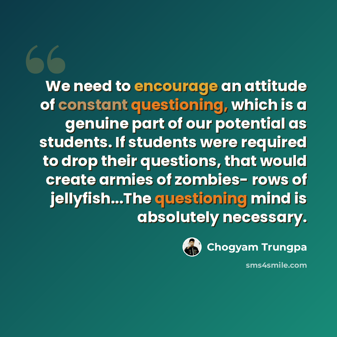“We need to encourage an attitude of constant questioning, which is a genuine part of our potential as students. If students were required to drop their questions, that would create armies of zombies- rows of jellyfish...The questioning mind is absolutely necessary.” quote by Chogyam Trungpa