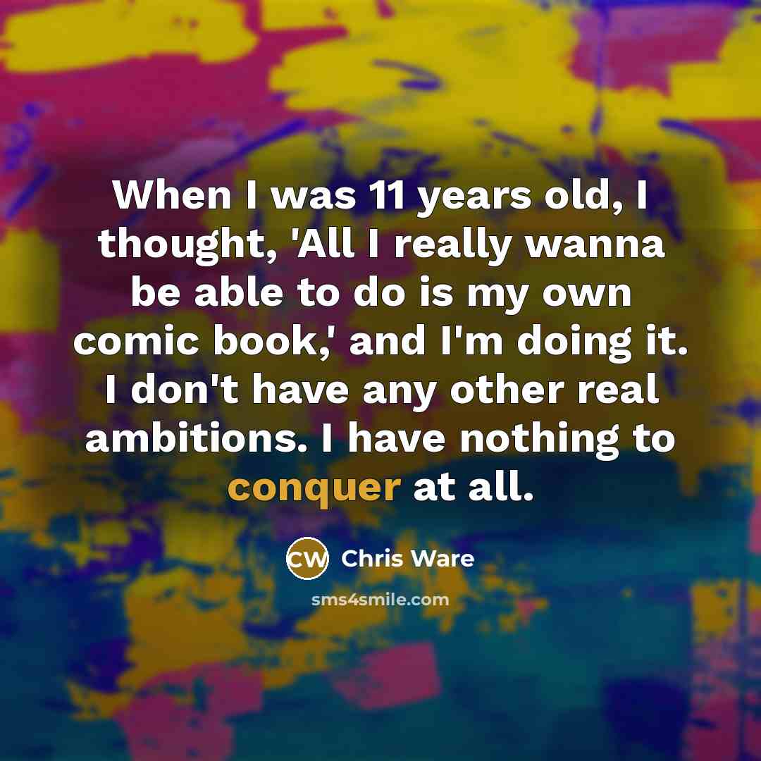 “When I was 11 years old, I thought, 'All I really wanna be able to do is my own comic book,' and I'm doing it. I don't have any other real ambitions. I have nothing to conquer at all.” quote by Chris Ware