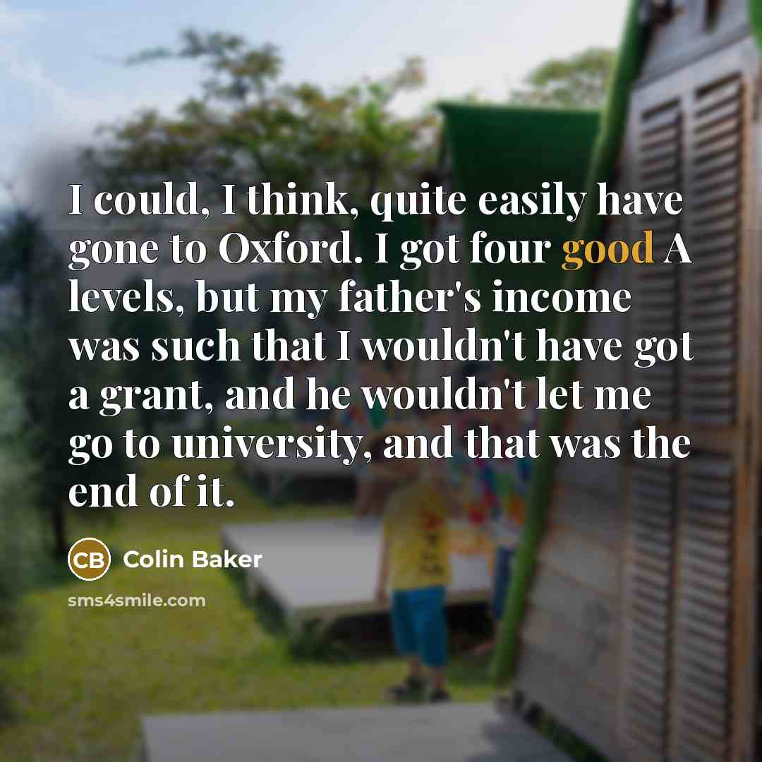 “I could, I think, quite easily have gone to Oxford. I got four good A levels, but my father's income was such that I wouldn't have got a grant, and he wouldn't let me go to university, and that was the end of it.” quote by Colin Baker