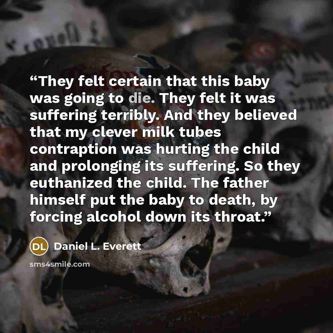 “They felt certain that this baby was going to die. They felt it was suffering terribly. And they believed that my clever milk tubes contraption was hurting the child and prolonging its suffering. So they euthanized the child. The father himself put the baby to death, by forcing alcohol down its…” quote by Daniel L. Everett
