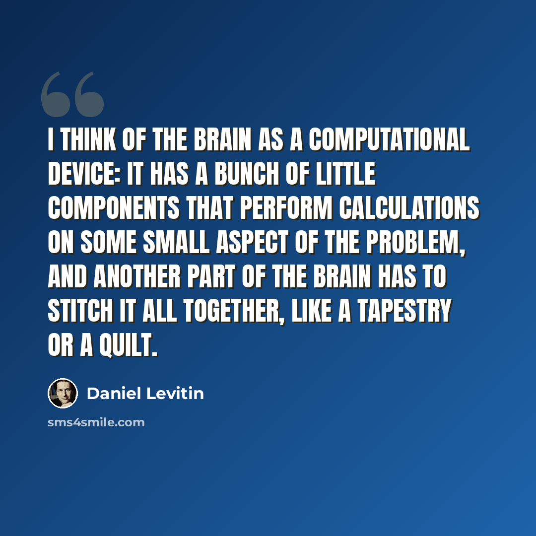 “I think of the brain as a computational device: It has a bunch of little components that perform calculations on some small aspect of the problem, and another part of the brain has to stitch it all together, like a tapestry or a quilt.” quote by Daniel Levitin
