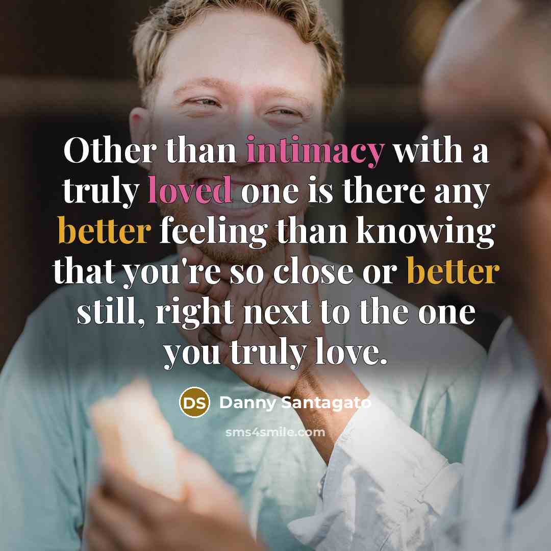 “Other than intimacy with a truly loved one is there any better feeling than knowing that you're so close or better still, right next to the one you truly love.” quote by Danny Santagato