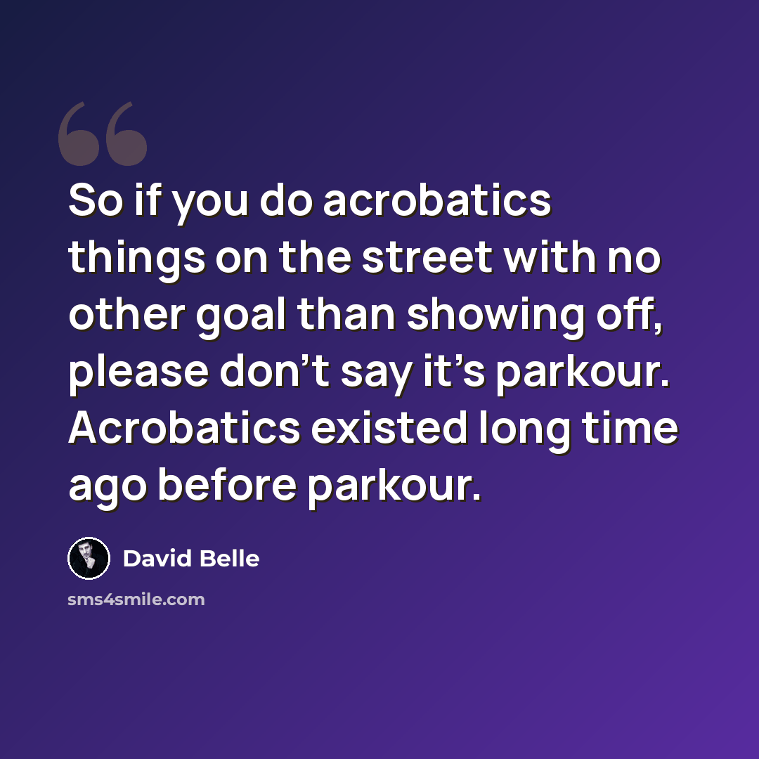 “So if you do acrobatics things on the street with no other goal than showing off, please don't say it's parkour. Acrobatics existed long time ago before parkour.” quote by David Belle