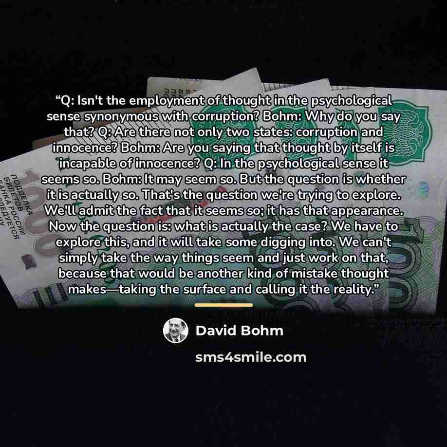 “Q: Isn't the employment of thought in the psychological sense synonymous with corruption? Bohm: Why do you say that? Q: Are there not only two states: corruption and innocence? Bohm: Are you saying that thought by itself is incapable of innocence? Q: In the psychological sense it seems so. Bohm…” quote by David Bohm