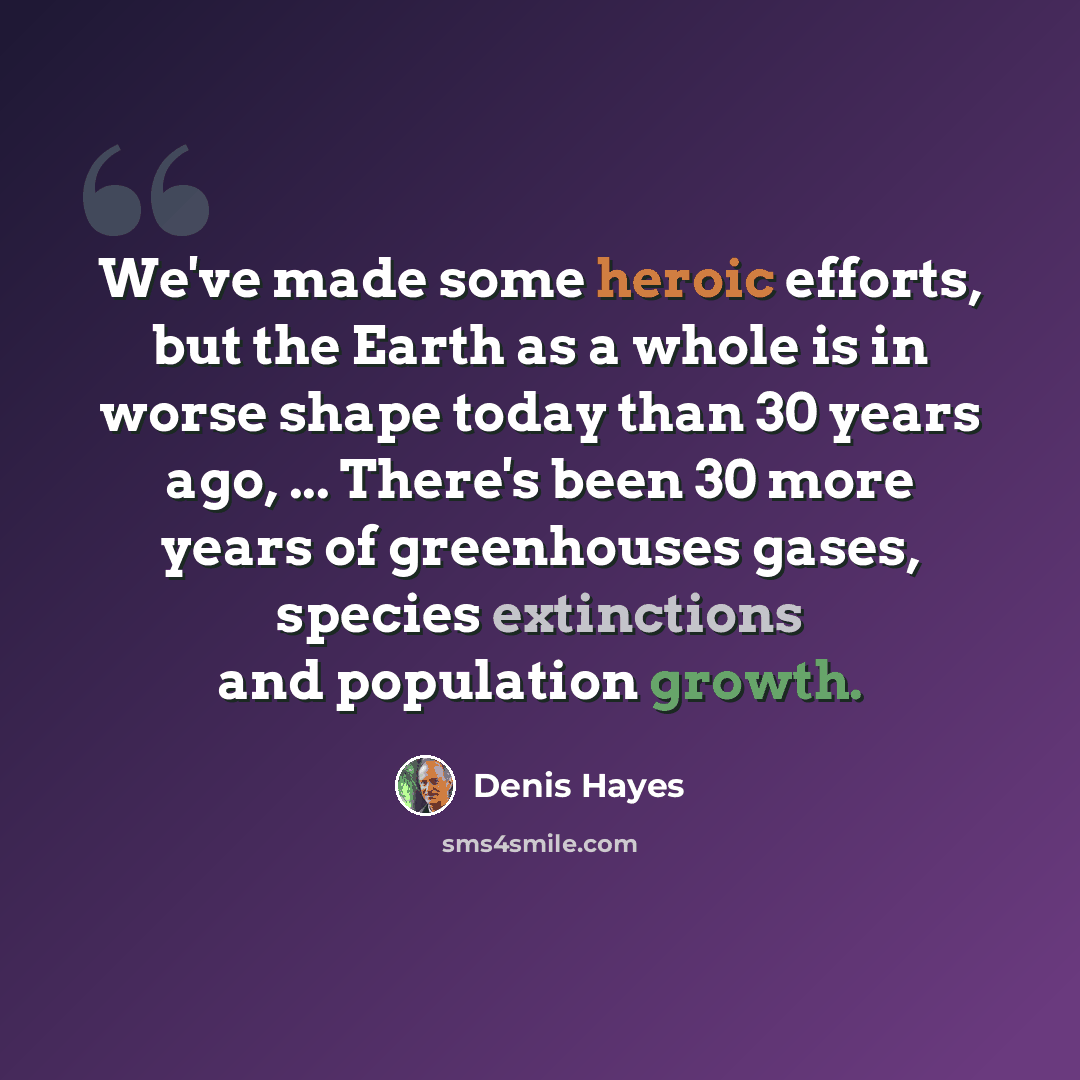 “We've made some heroic efforts, but the Earth as a whole is in worse shape today than 30 years ago, ... There's been 30 more years of greenhouses gases, species extinctions and population growth.” quote by Denis Hayes
