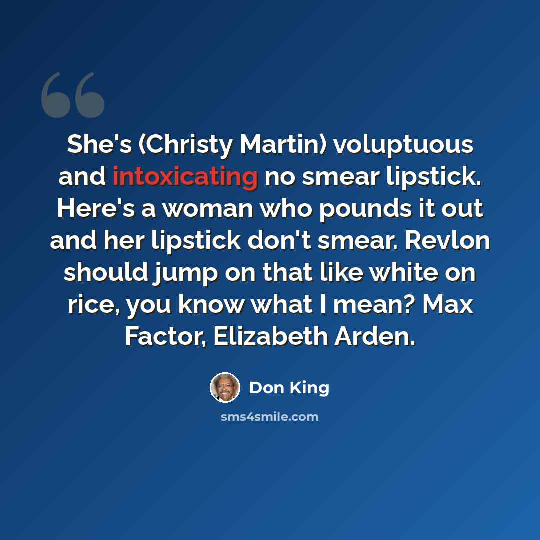 “She's (Christy Martin) voluptuous and intoxicating no smear lipstick. Here's a woman who pounds it out and her lipstick don't smear. Revlon should jump on that like white on rice, you know what I mean? Max Factor, Elizabeth Arden.” quote by Don King