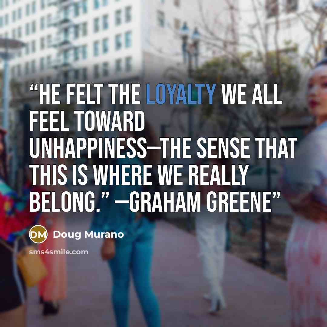 “He felt the loyalty we all feel toward unhappiness—the sense that this is where we really belong.” —Graham Greene” quote by Doug Murano