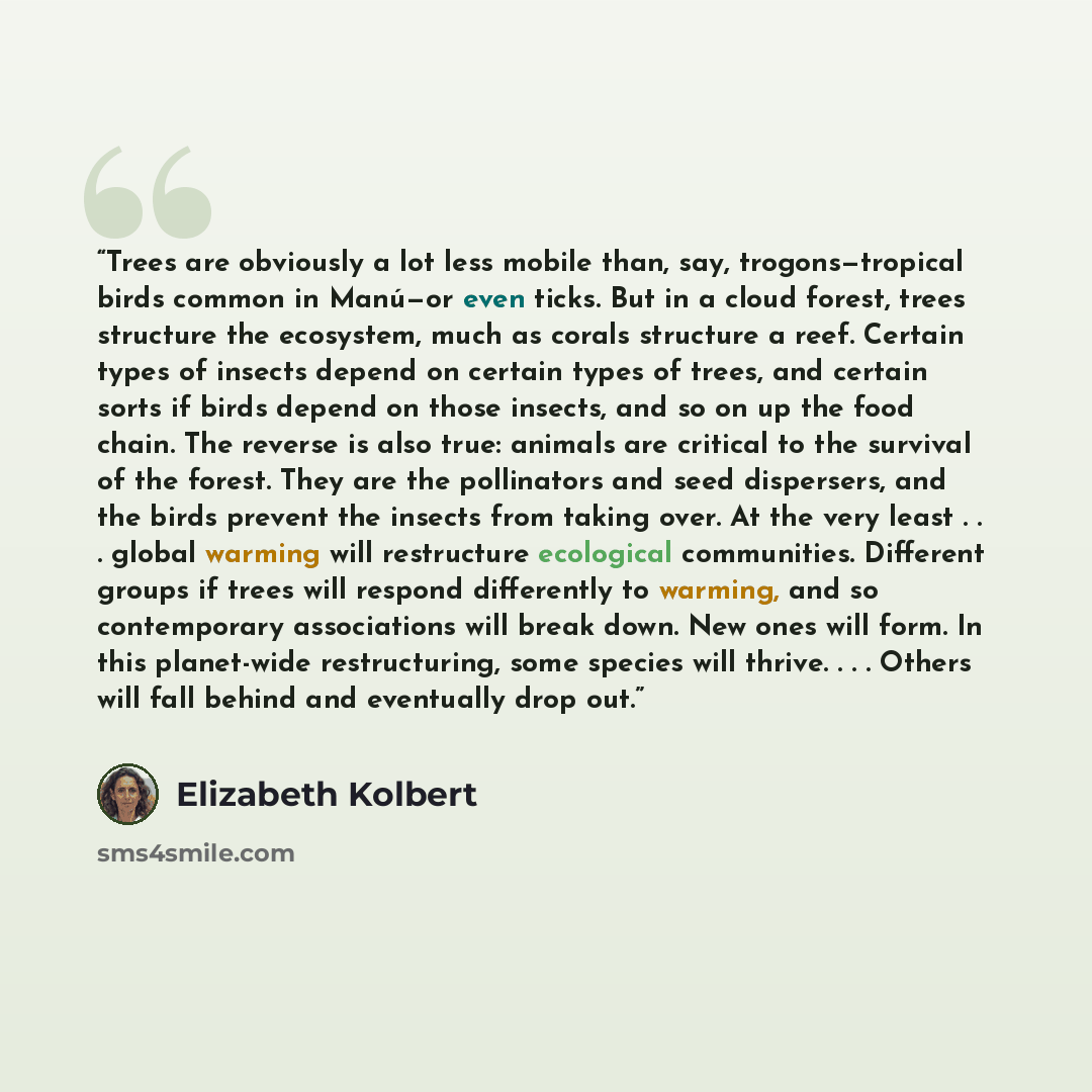 “Trees are obviously a lot less mobile than, say, trogons—tropical birds common in Manú—or even ticks. But in a cloud forest, trees structure the ecosystem, much as corals structure a reef. Certain types of insects depend on certain types of trees, and certain sorts if birds depend on those…” quote by Elizabeth Kolbert
