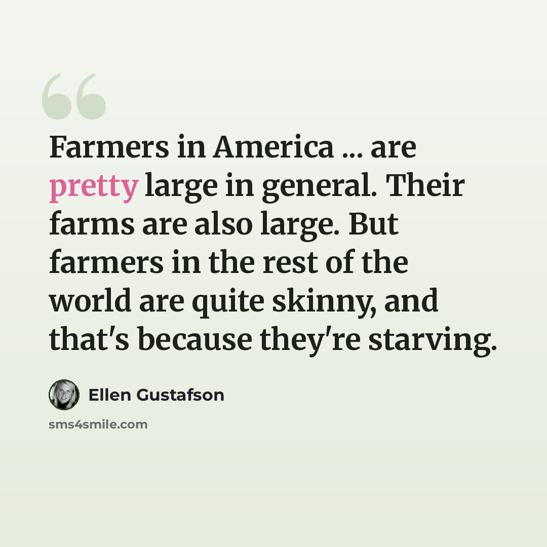 “Farmers in America ... are pretty large in general. Their farms are also large. But farmers in the rest of the world are quite skinny, and that's because they're starving.” quote by Ellen Gustafson