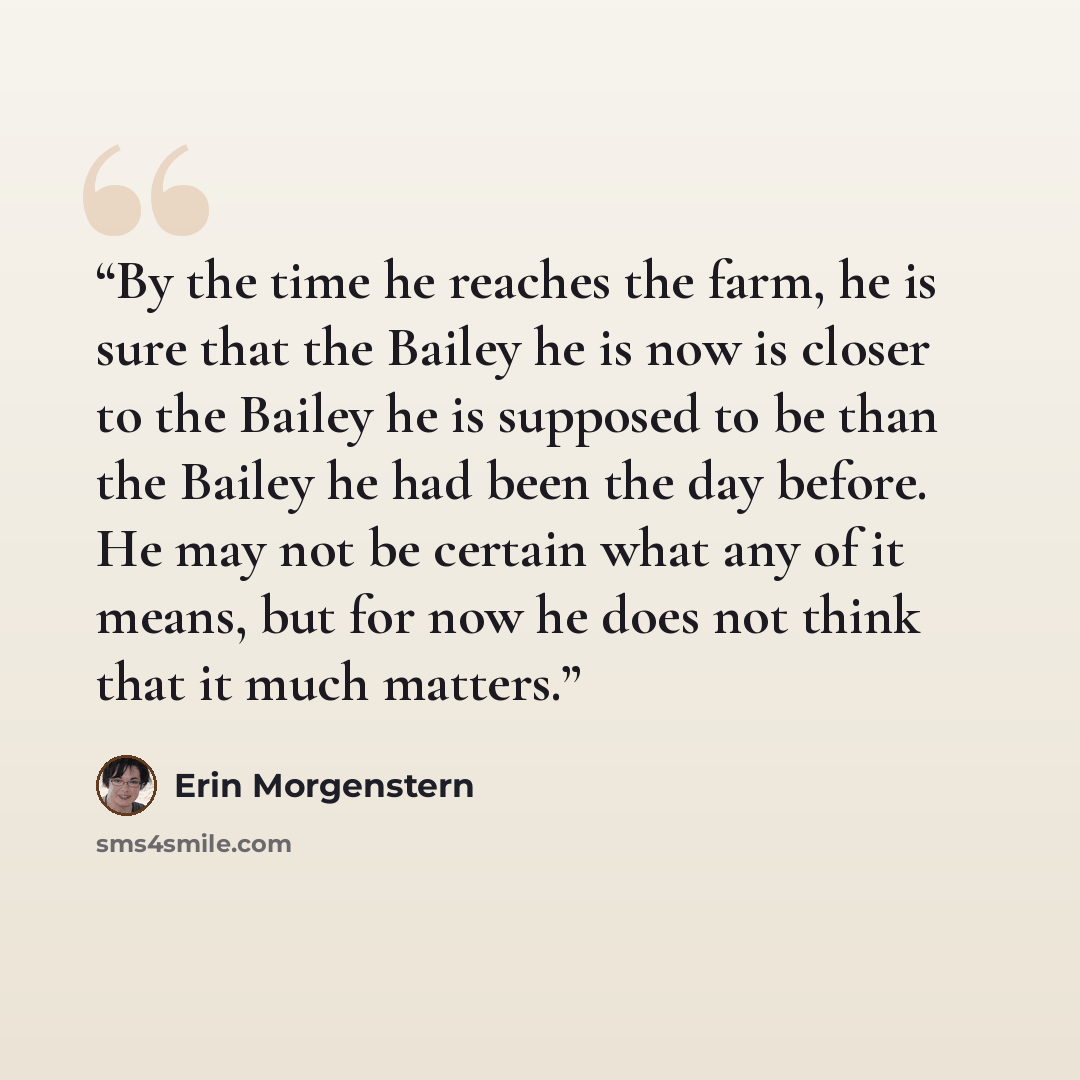 “By the time he reaches the farm, he is sure that the Bailey he is now is closer to the Bailey he is supposed to be than the Bailey he had been the day before. He may not be certain what any of it means, but for now he does not think that it much matters.” quote by Erin Morgenstern