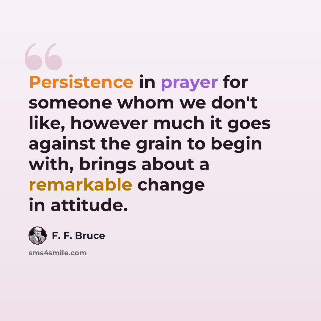 “Persistence in prayer for someone whom we don't like, however much it goes against the grain to begin with, brings about a remarkable change in attitude.” quote by F. F. Bruce