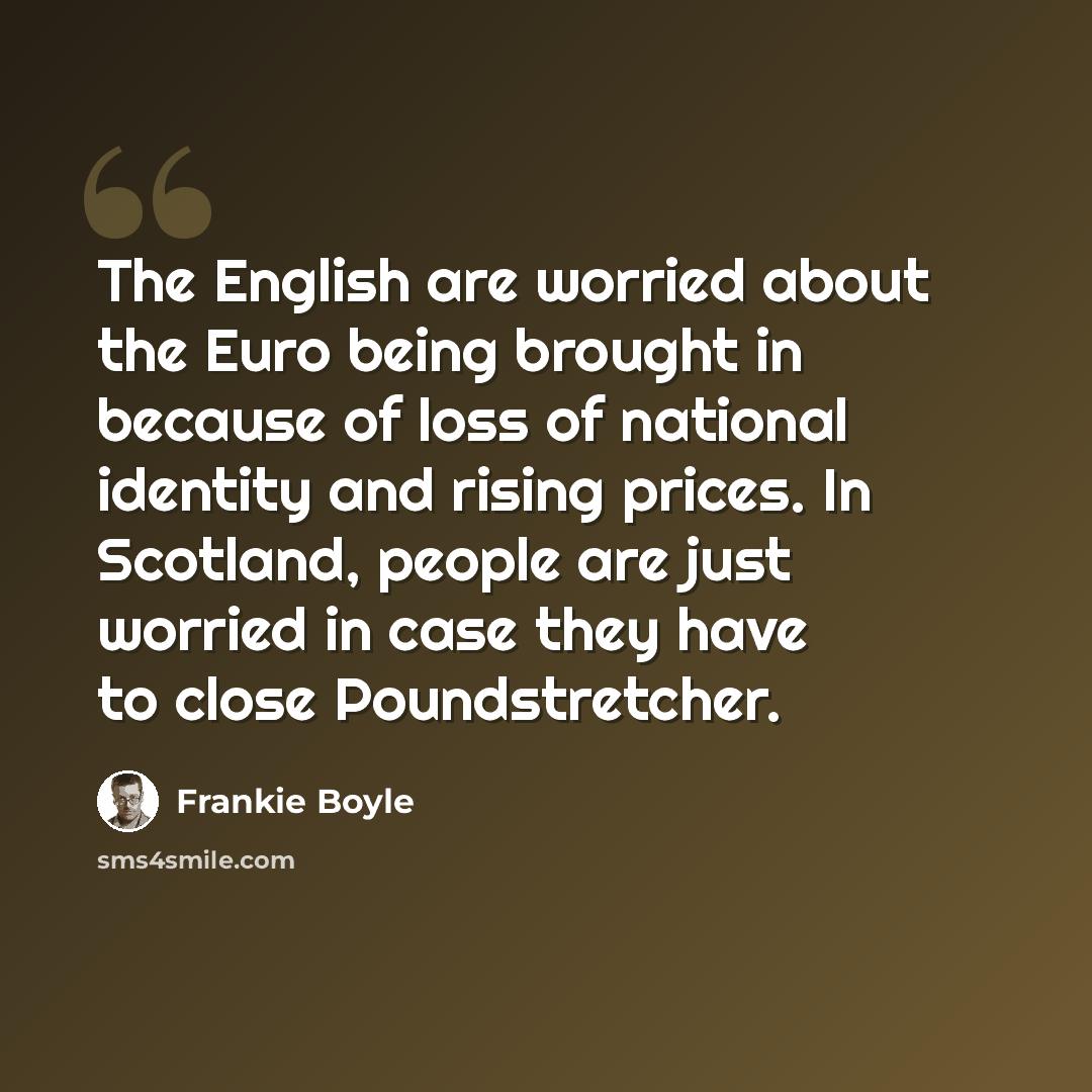 “The English are worried about the Euro being brought in because of loss of national identity and rising prices. In Scotland, people are just worried in case they have to close Poundstretcher.” quote by Frankie Boyle