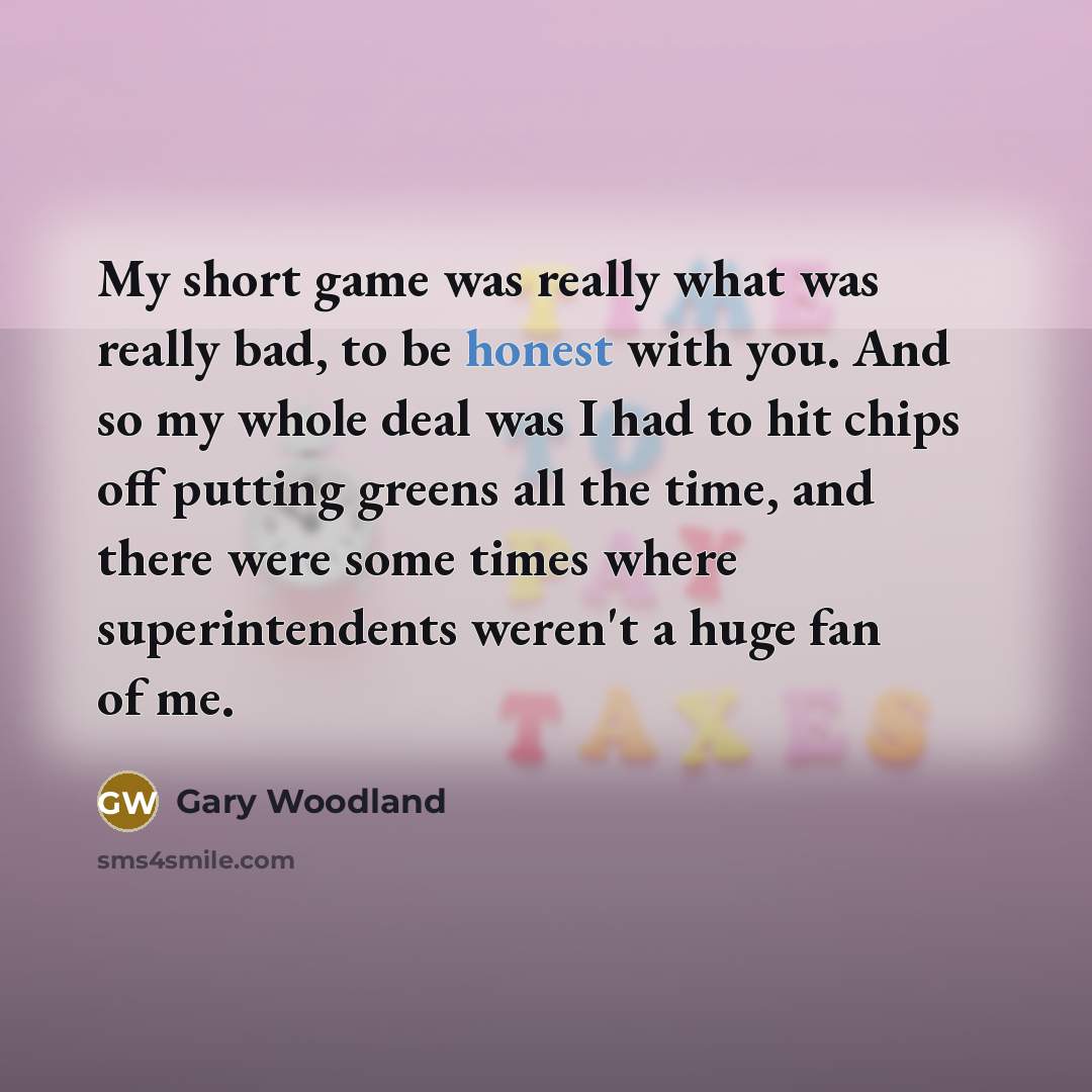 “My short game was really what was really bad, to be honest with you. And so my whole deal was I had to hit chips off putting greens all the time, and there were some times where superintendents weren't a huge fan of me.” quote by Gary Woodland
