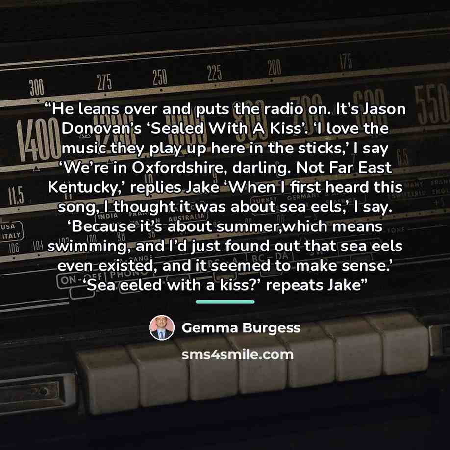 “He leans over and puts the radio on. It’s Jason Donovan’s ‘Sealed With A Kiss’. ‘I love the music they play up here in the sticks,’ I say ‘We’re in Oxfordshire, darling. Not Far East Kentucky,’ replies Jake ‘When I first heard this song, I thought it was about sea eels,’ I say. ‘Because it’s about…” quote by Gemma Burgess