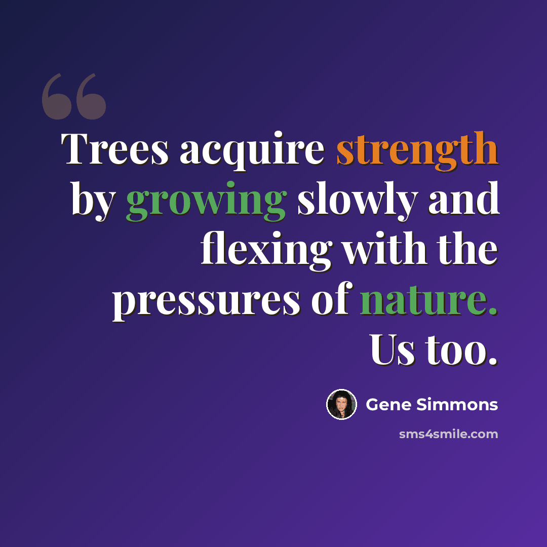 “Trees acquire strength by growing slowly and flexing with the pressures of nature. Us too.” quote by Gene Simmons