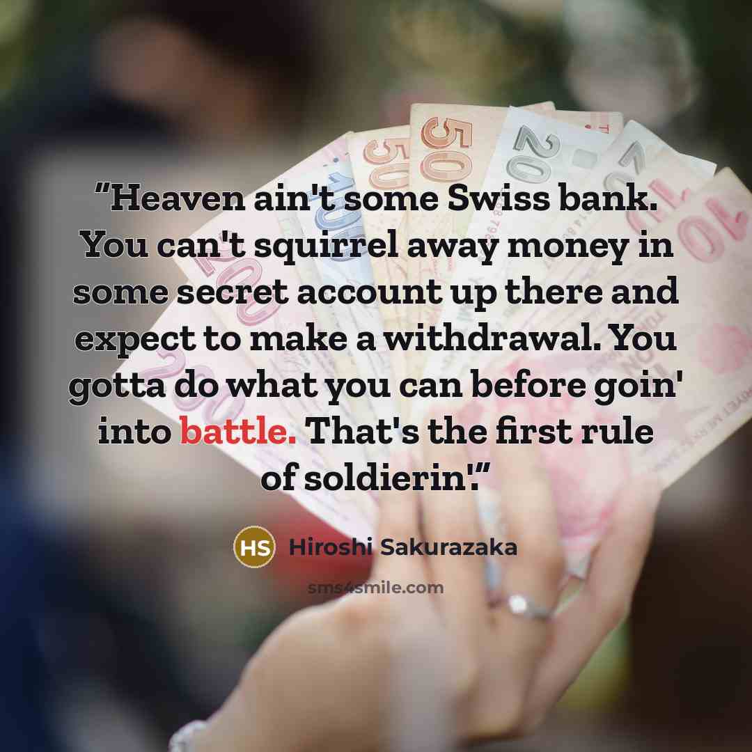 “Heaven ain't some Swiss bank. You can't squirrel away money in some secret account up there and expect to make a withdrawal. You gotta do what you can before goin' into battle. That's the first rule of soldierin'.” quote by Hiroshi Sakurazaka