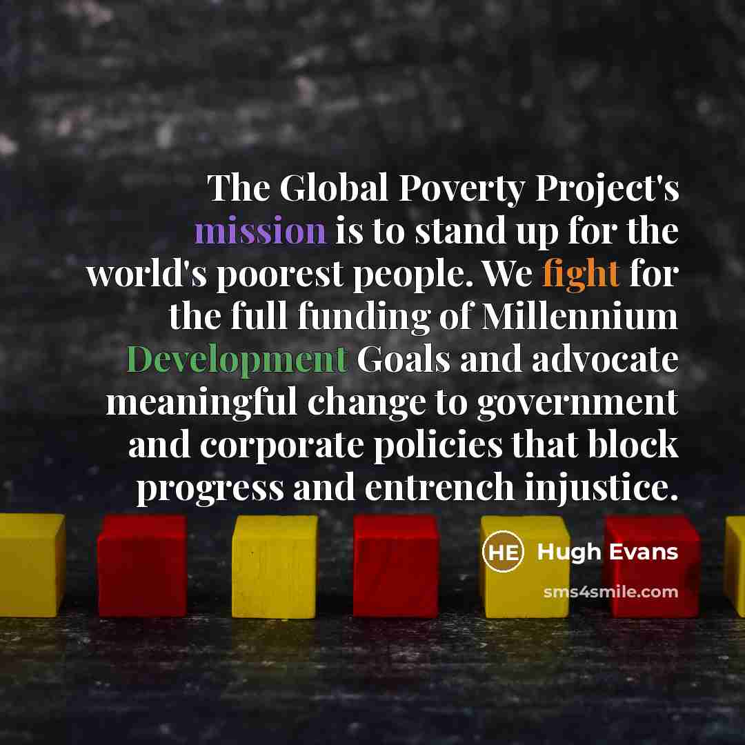 “The Global Poverty Project's mission is to stand up for the world's poorest people. We fight for the full funding of Millennium Development Goals and advocate meaningful change to government and corporate policies that block progress and entrench injustice.” quote by Hugh Evans