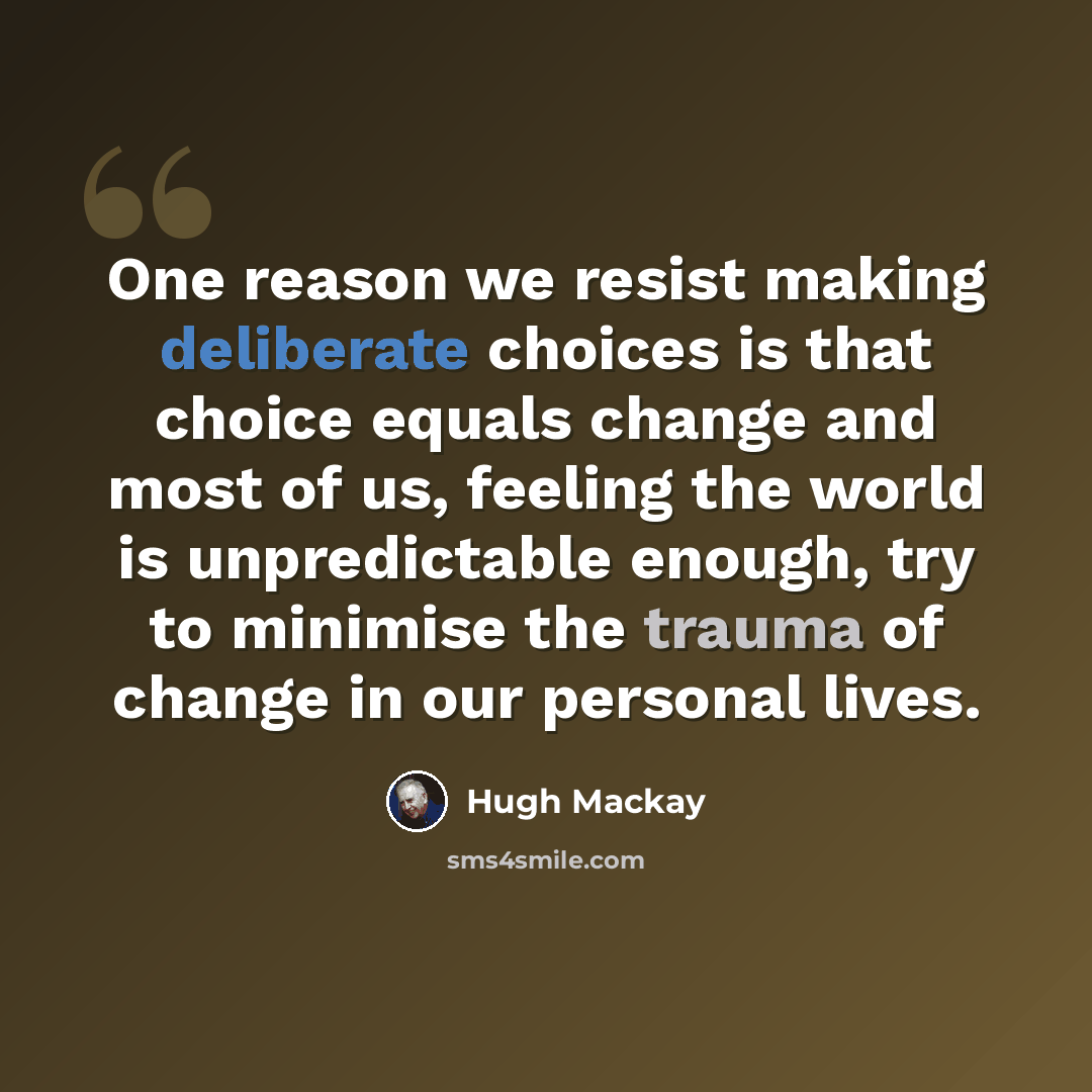 “One reason we resist making deliberate choices is that choice equals change and most of us, feeling the world is unpredictable enough, try to minimise the trauma of change in our personal lives.” quote by Hugh Mackay