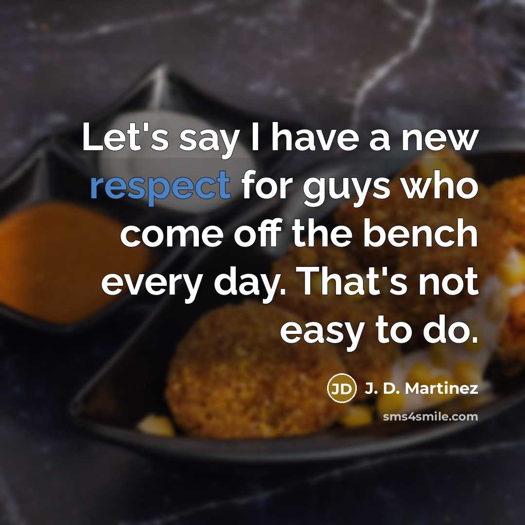 “Let's say I have a new respect for guys who come off the bench every day. That's not easy to do.” quote by J. D. Martinez