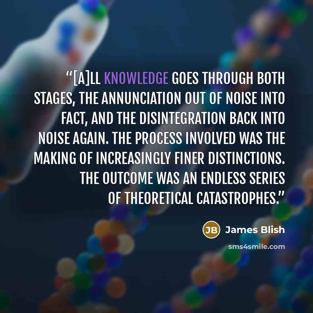 “[A]ll knowledge goes through both stages, the annunciation out of noise into fact, and the disintegration back into noise again. The process involved was the making of increasingly finer distinctions. The outcome was an endless series of theoretical catastrophes.” quote by James Blish