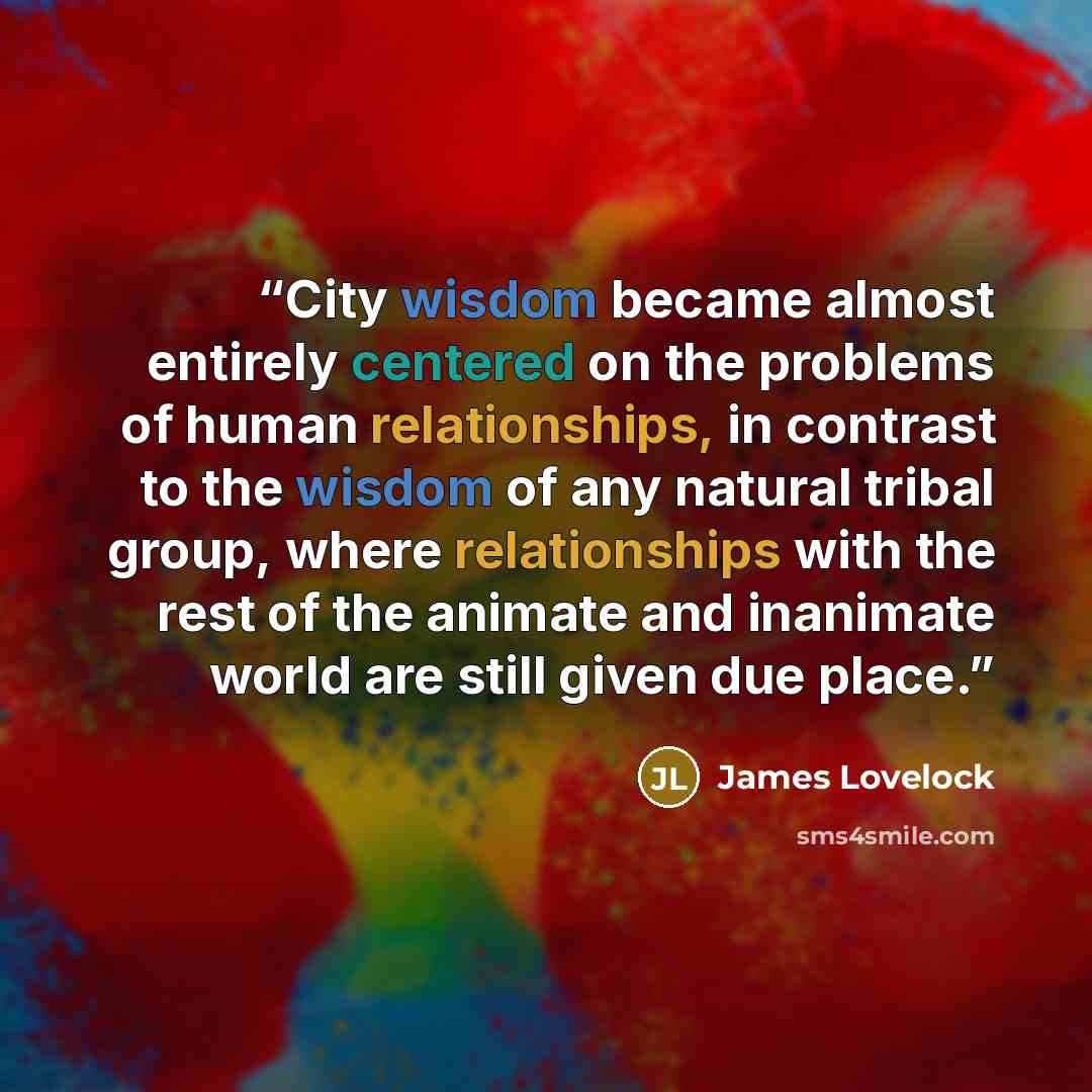 “City wisdom became almost entirely centered on the problems of human relationships, in contrast to the wisdom of any natural tribal group, where relationships with the rest of the animate and inanimate world are still given due place.” quote by James Lovelock