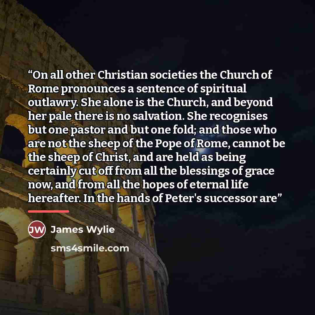 “On all other Christian societies the Church of Rome pronounces a sentence of spiritual outlawry. She alone is the Church, and beyond her pale there is no salvation. She recognises but one pastor and but one fold; and those who are not the sheep of the Pope of Rome, cannot be the sheep of Christ…” quote by James Wylie