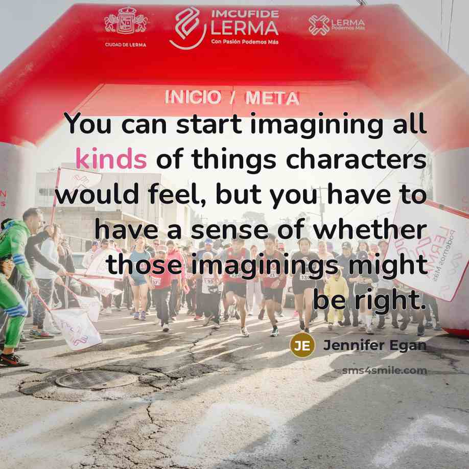 “You can start imagining all kinds of things characters would feel, but you have to have a sense of whether those imaginings might be right.” quote by Jennifer Egan