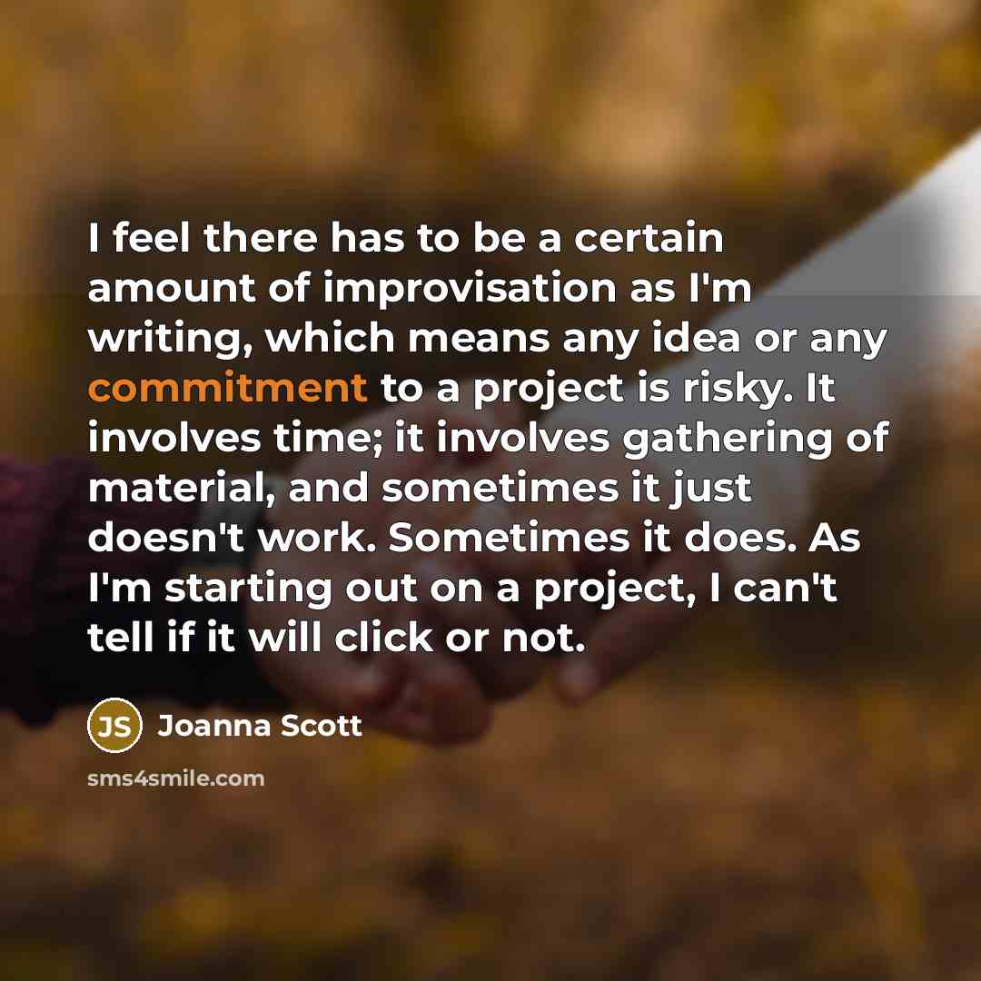 “I feel there has to be a certain amount of improvisation as I'm writing, which means any idea or any commitment to a project is risky. It involves time; it involves gathering of material, and sometimes it just doesn't work. Sometimes it does. As I'm starting out on a project, I can't tell if it…” quote by Joanna Scott