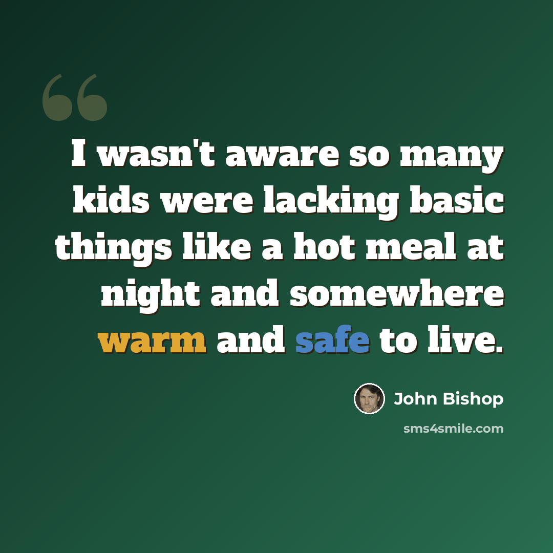“I wasn't aware so many kids were lacking basic things like a hot meal at night and somewhere warm and safe to live.” quote by John Bishop