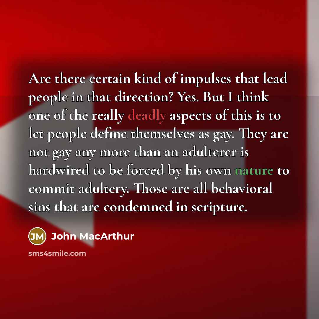 “Are there certain kind of impulses that lead people in that direction? Yes. But I think one of the really deadly aspects of this is to let people define themselves as gay. They are not gay any more than an adulterer is hardwired to be forced by his own nature to commit adultery. Those are all…” quote by John MacArthur