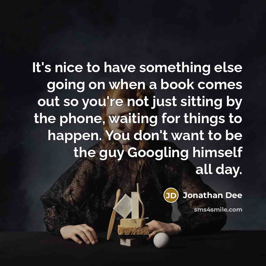 “It's nice to have something else going on when a book comes out so you're not just sitting by the phone, waiting for things to happen. You don't want to be the guy Googling himself all day.” quote by Jonathan Dee