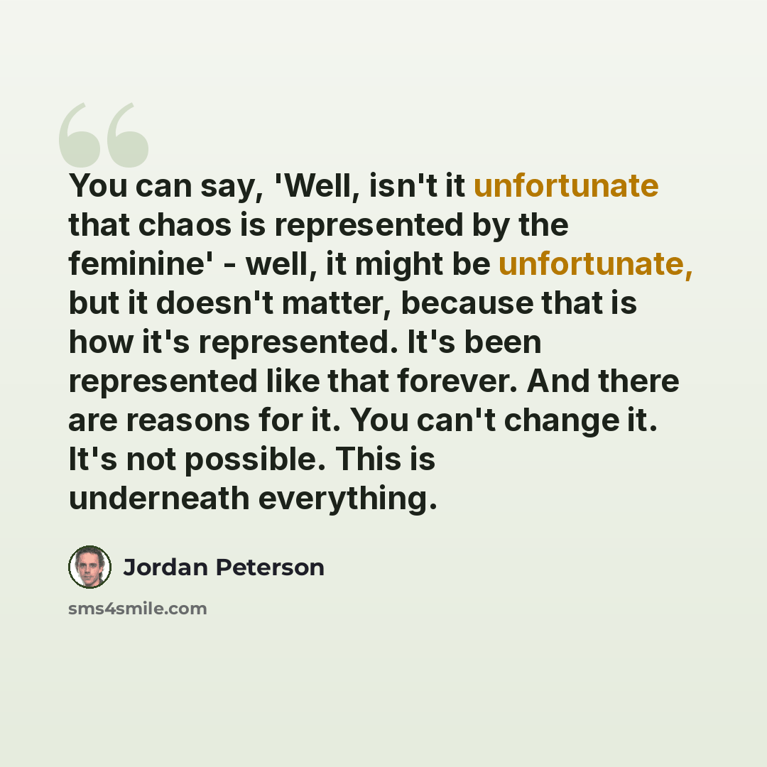 “You can say, 'Well, isn't it unfortunate that chaos is represented by the feminine' - well, it might be unfortunate, but it doesn't matter, because that is how it's represented. It's been represented like that forever. And there are reasons for it. You can't change it. It's not possible. This is…” quote by Jordan Peterson