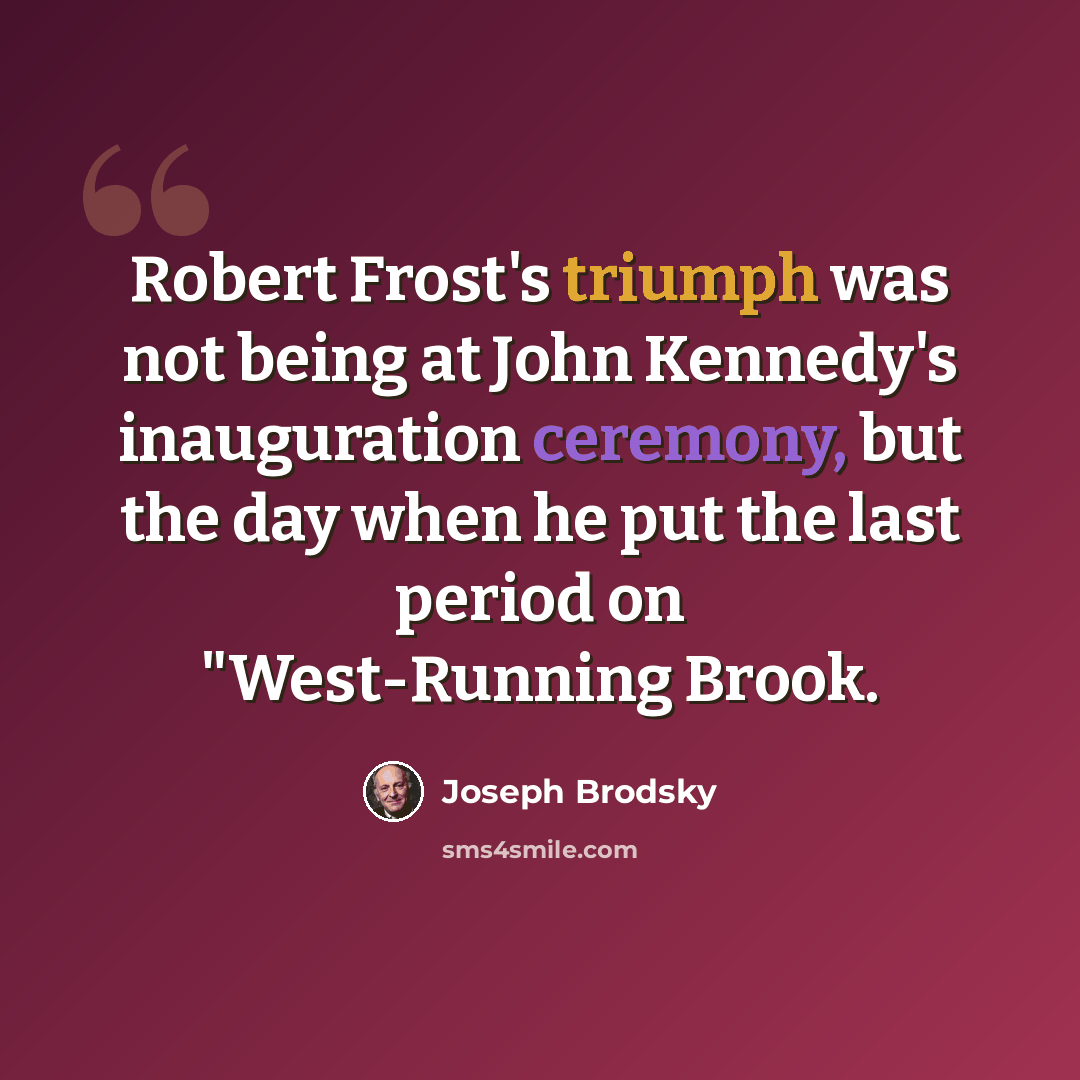 “Robert Frost's triumph was not being at John Kennedy's inauguration ceremony, but the day when he put the last period on "West-Running Brook.” quote by Joseph Brodsky