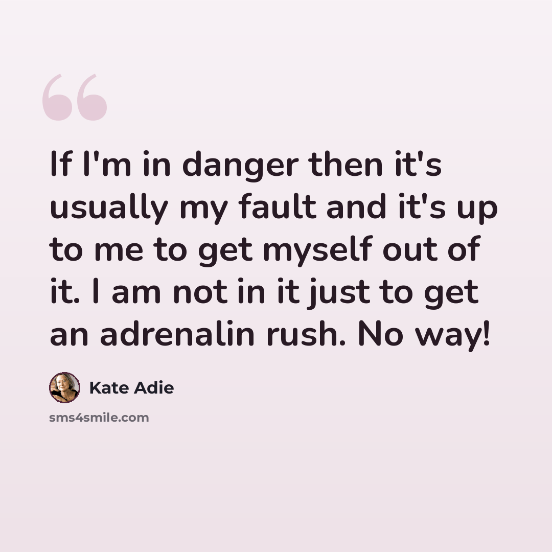 “If I'm in danger then it's usually my fault and it's up to me to get myself out of it. I am not in it just to get an adrenalin rush. No way!” quote by Kate Adie