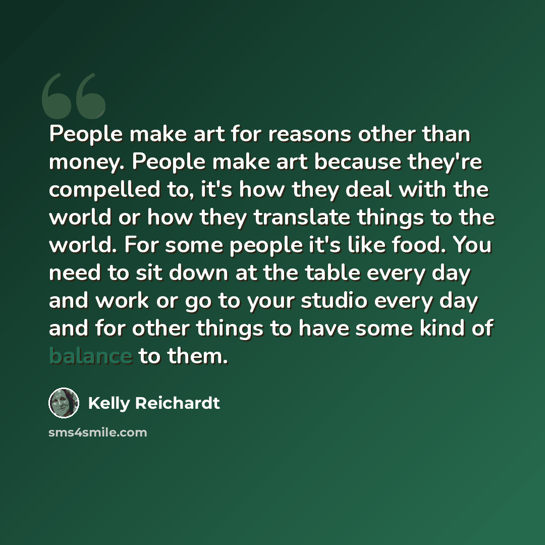 “People make art for reasons other than money. People make art because they're compelled to, it's how they deal with the world or how they translate things to the world. For some people it's like food. You need to sit down at the table every day and work or go to your studio every day and for other…” quote by Kelly Reichardt