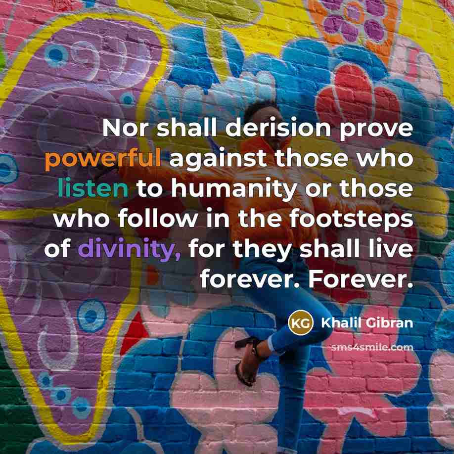 “Nor shall derision prove powerful against those who listen to humanity or those who follow in the footsteps of divinity, for they shall live forever. Forever.” quote by Khalil Gibran