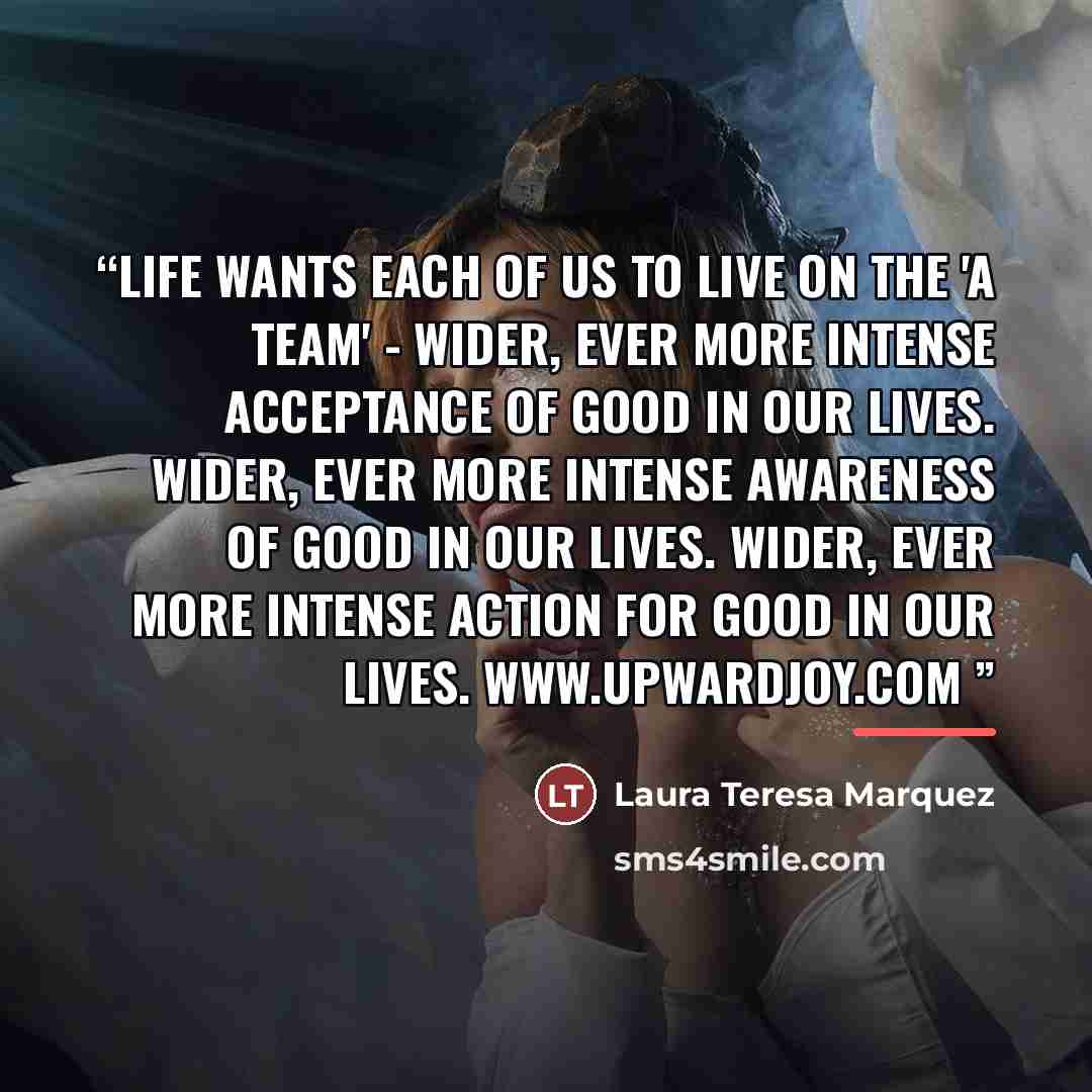 ““Life wants each of us to live on the 'A Team' - Wider, ever more intense Acceptance of good in our lives. Wider, ever more intense Awareness of good in our lives. Wider, ever more intense Action for good in our lives.” quote by Laura Teresa Marquez