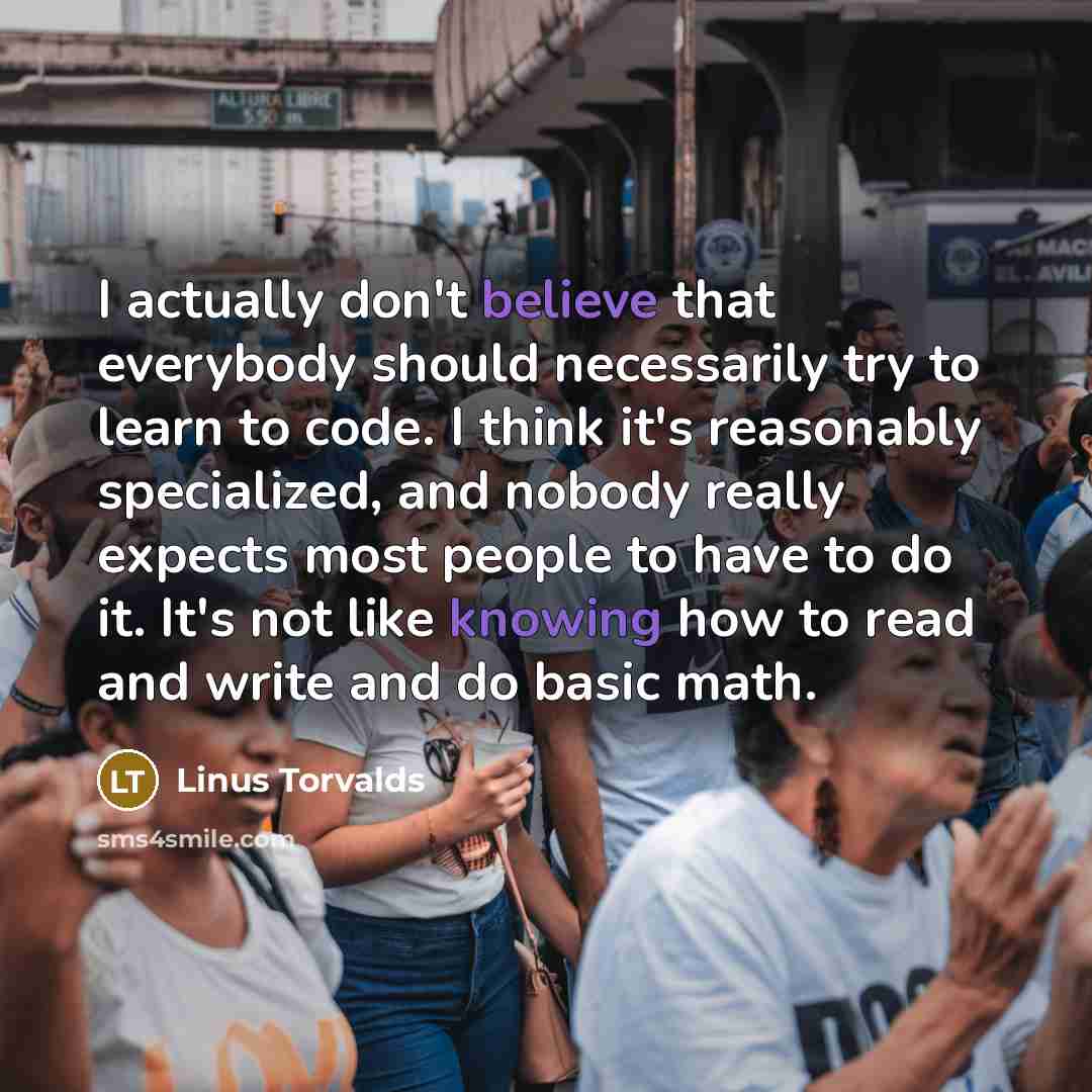 “I actually don't believe that everybody should necessarily try to learn to code. I think it's reasonably specialized, and nobody really expects most people to have to do it. It's not like knowing how to read and write and do basic math.” quote by Linus Torvalds