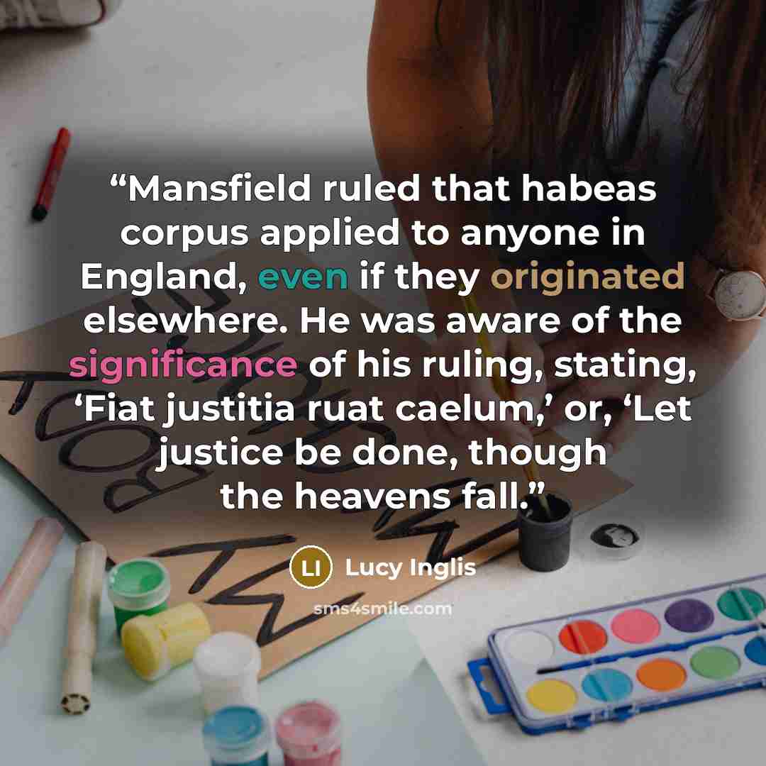 “Mansfield ruled that habeas corpus applied to anyone in England, even if they originated elsewhere. He was aware of the significance of his ruling, stating, ‘Fiat justitia ruat caelum,’ or, ‘Let justice be done, though the heavens fall.” quote by Lucy Inglis