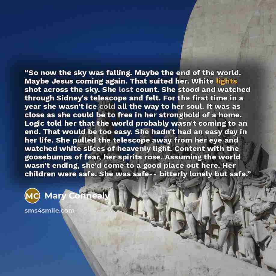 “So now the sky was falling. Maybe the end of the world. Maybe Jesus coming again. That suited her. White lights shot across the sky. She lost count. She stood and watched through Sidney's telescope and felt. For the first time in a year she wasn't ice cold all the way to her soul. It was as close…” quote by Mary Connealy