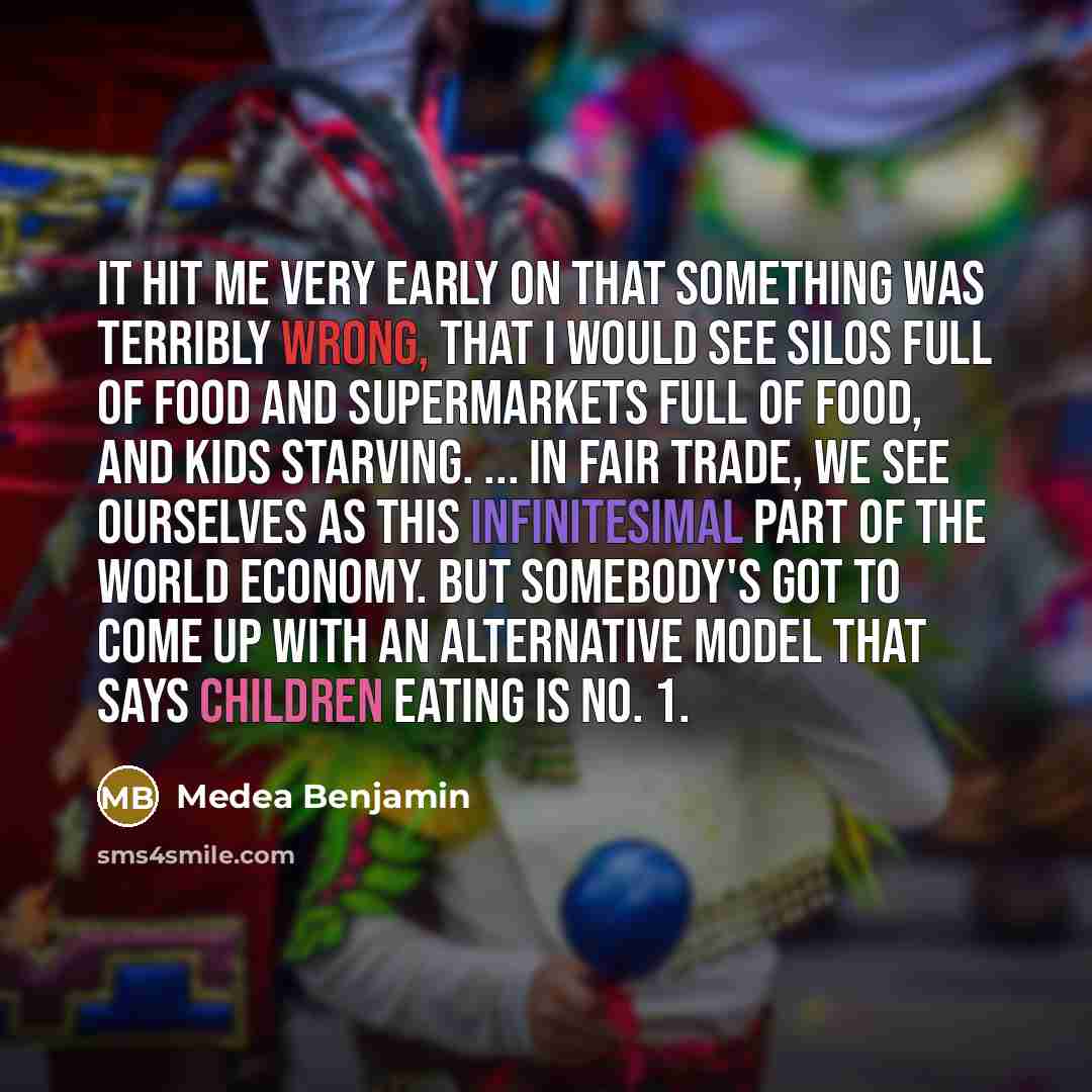 “It hit me very early on that something was terribly wrong, that I would see silos full of food and supermarkets full of food, and kids starving. ... In Fair Trade, we see ourselves as this infinitesimal part of the world economy. But somebody's got to come up with an alternative model that says…” quote by Medea Benjamin