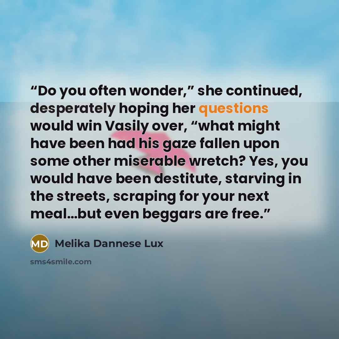 “Do you often wonder,” she continued, desperately hoping her questions would win Vasily over, “what might have been had his gaze fallen upon some other miserable wretch? Yes, you would have been destitute, starving in the streets, scraping for your next meal…but even beggars are free.” quote by Melika Dannese Lux