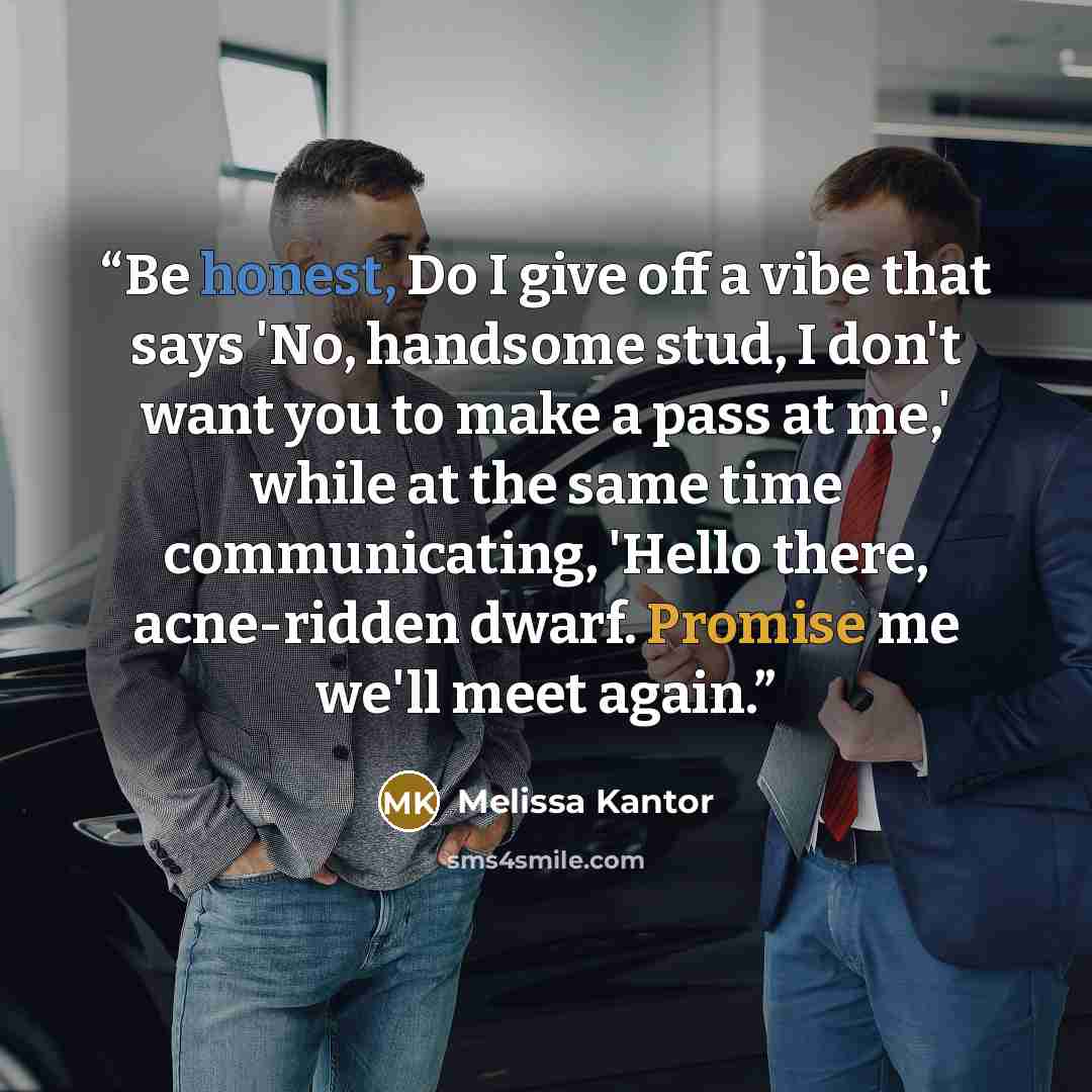 “Be honest, Do I give off a vibe that says 'No, handsome stud, I don't want you to make a pass at me,' while at the same time communicating, 'Hello there, acne-ridden dwarf. Promise me we'll meet again.” quote by Melissa Kantor