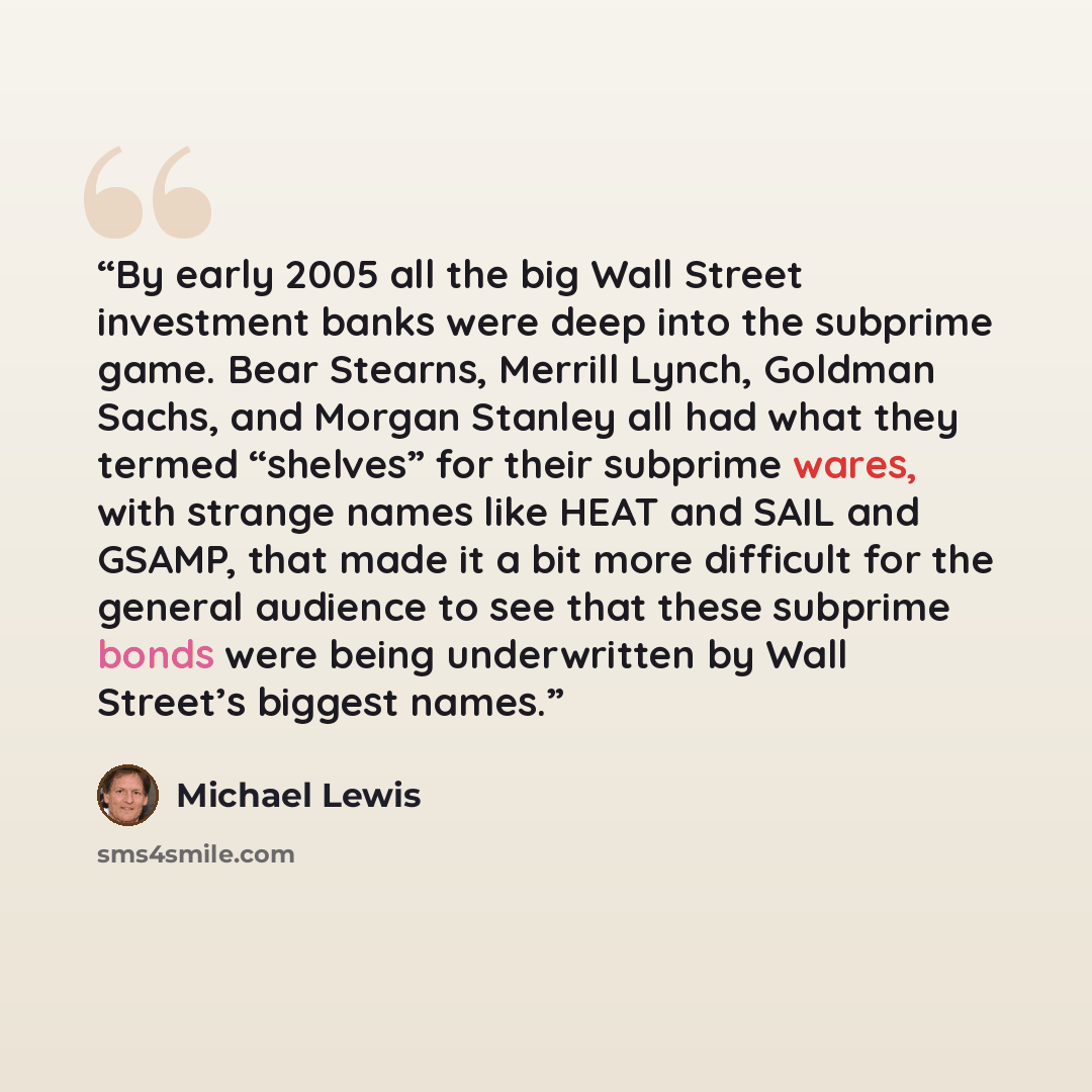 “By early 2005 all the big Wall Street investment banks were deep into the subprime game. Bear Stearns, Merrill Lynch, Goldman Sachs, and Morgan Stanley all had what they termed “shelves” for their subprime wares, with strange names like HEAT and SAIL and GSAMP, that made it a bit more difficult…” quote by Michael Lewis