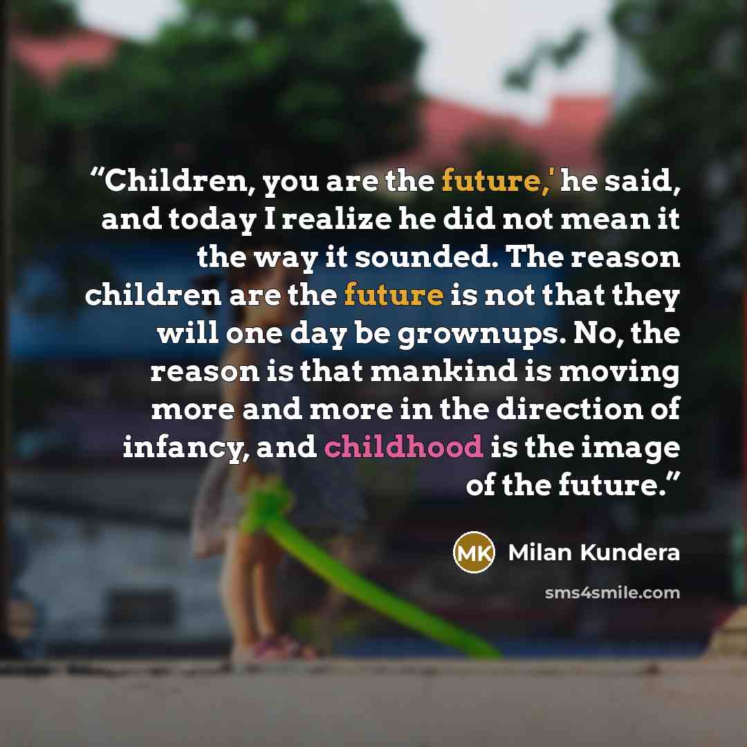 “Children, you are the future,' he said, and today I realize he did not mean it the way it sounded. The reason children are the future is not that they will one day be grownups. No, the reason is that mankind is moving more and more in the direction of infancy, and childhood is the image of the…” quote by Milan Kundera