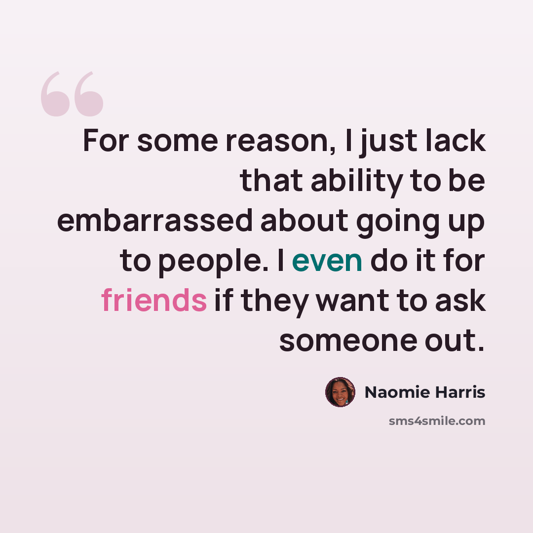 “For some reason, I just lack that ability to be embarrassed about going up to people. I even do it for friends if they want to ask someone out.” quote by Naomie Harris