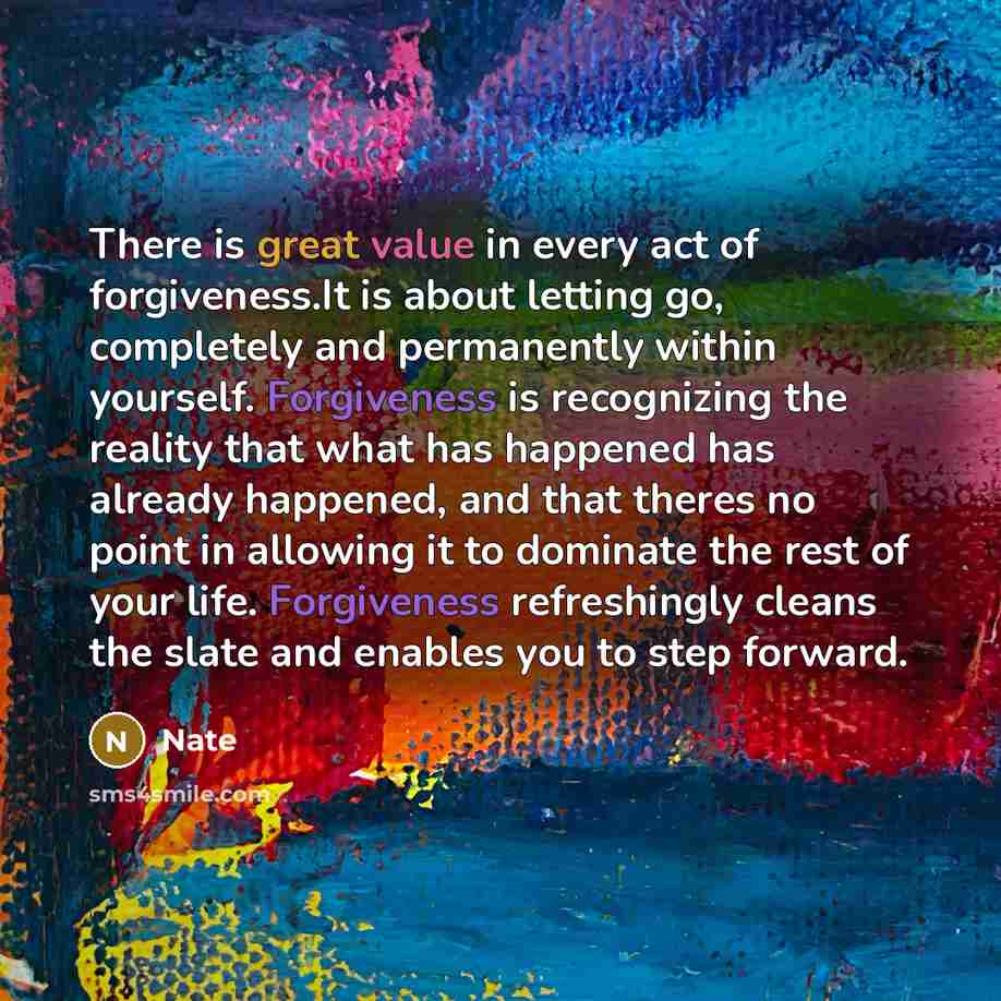 “There is great value in every act of forgiveness.It is about letting go, completely and permanently within yourself. Forgiveness is recognizing the reality that what has happened has already happened, and that theres no point in allowing it to dominate the rest of your life. Forgiveness…” quote by Nate