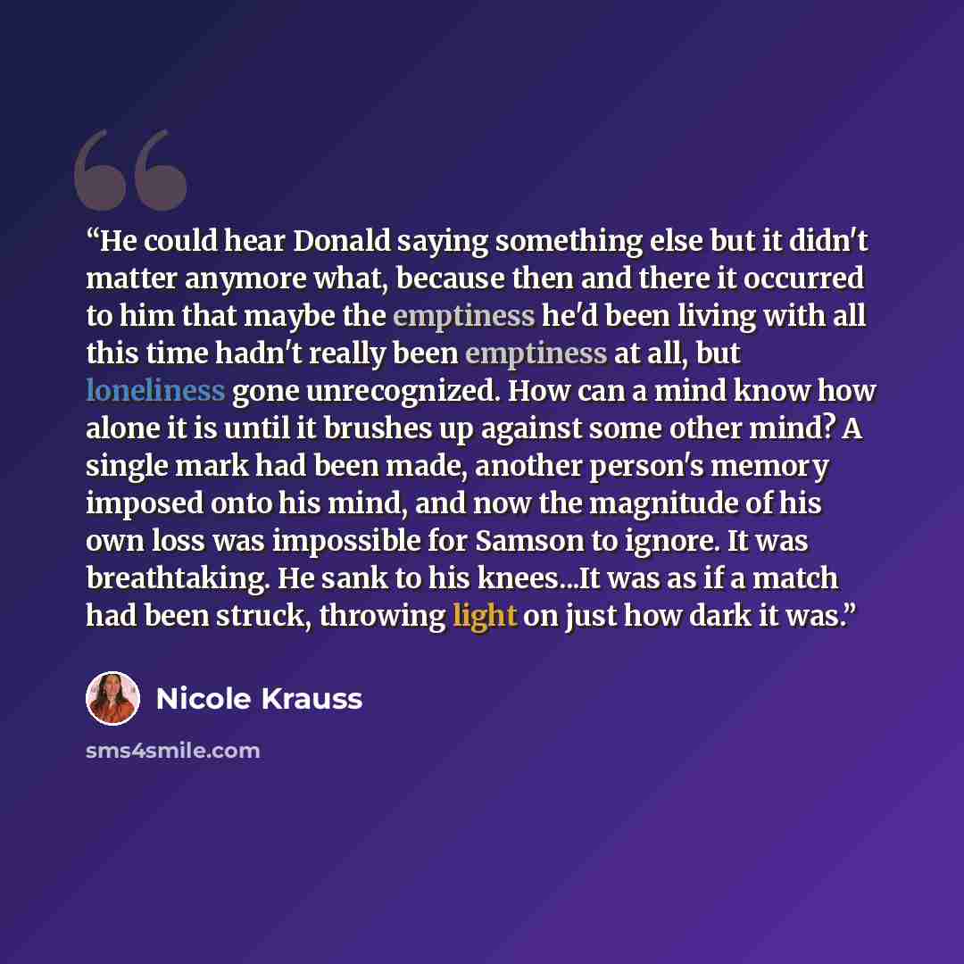 “He could hear Donald saying something else but it didn't matter anymore what, because then and there it occurred to him that maybe the emptiness he'd been living with all this time hadn't really been emptiness at all, but loneliness gone unrecognized. How can a mind know how alone it is until it…” quote by Nicole Krauss