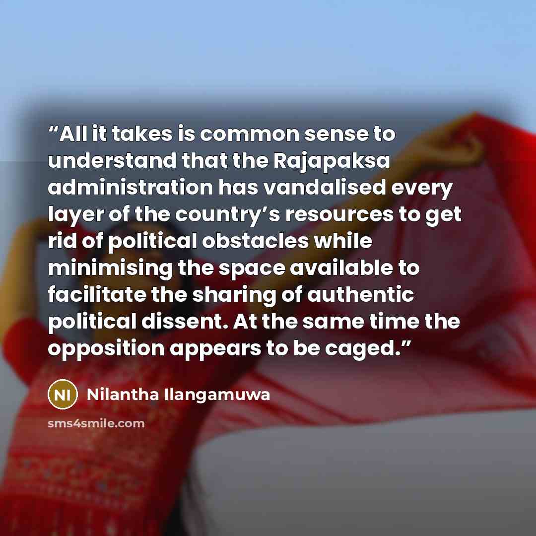“All it takes is common sense to understand that the Rajapaksa administration has vandalised every layer of the country’s resources to get rid of political obstacles while minimising the space available to facilitate the sharing of authentic political dissent. At the same time the opposition…” quote by Nilantha Ilangamuwa